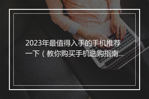 2023年最值得入手的手机推荐一下（教你购买手机选购指南）