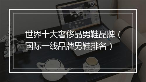 世界十大奢侈品男鞋品牌（国际一线品牌男鞋排名）