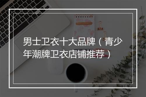 男士卫衣十大品牌（青少年潮牌卫衣店铺推荐）
