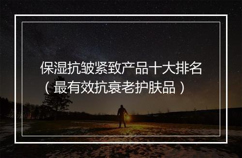 保湿抗皱紧致产品十大排名（最有效抗衰老护肤品）