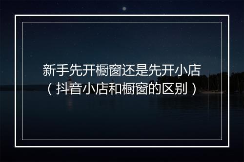 新手先开橱窗还是先开小店（抖音小店和橱窗的区别）