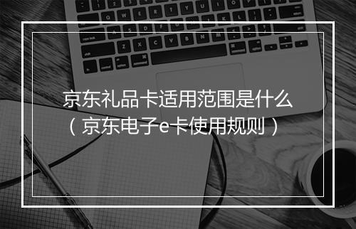 京东礼品卡适用范围是什么（京东电子e卡使用规则）