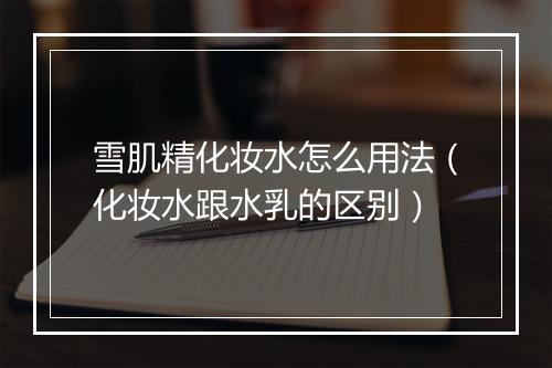 雪肌精化妆水怎么用法（化妆水跟水乳的区别）