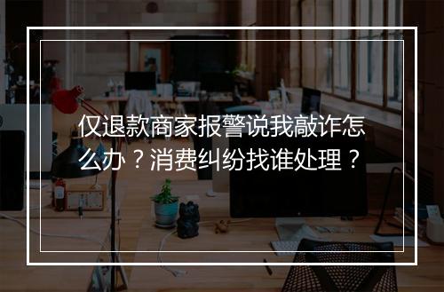 仅退款商家报警说我敲诈怎么办？消费纠纷找谁处理？