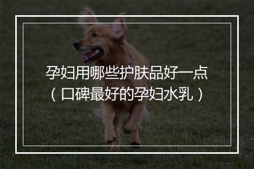 孕妇用哪些护肤品好一点（口碑最好的孕妇水乳）