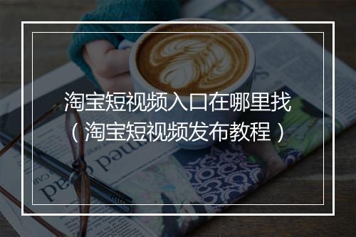 淘宝短视频入口在哪里找（淘宝短视频发布教程）