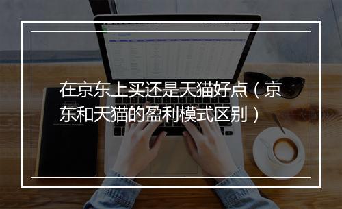 在京东上买还是天猫好点（京东和天猫的盈利模式区别）