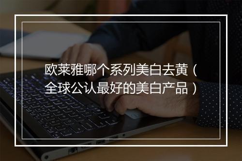 欧莱雅哪个系列美白去黄（全球公认最好的美白产品）