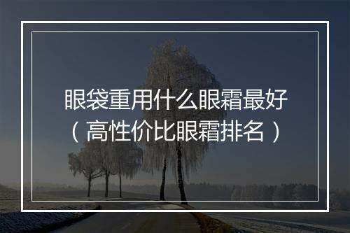 眼袋重用什么眼霜最好（高性价比眼霜排名）