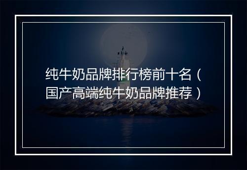 纯牛奶品牌排行榜前十名（国产高端纯牛奶品牌推荐）