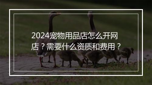 2024宠物用品店怎么开网店？需要什么资质和费用？