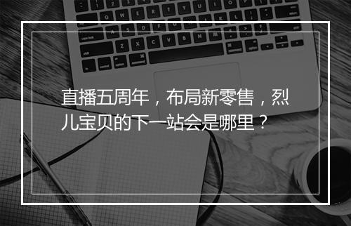 直播五周年，布局新零售，烈儿宝贝的下一站会是哪里？