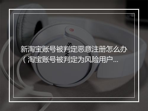 新淘宝账号被判定恶意注册怎么办（淘宝账号被判定为风险用户处理）