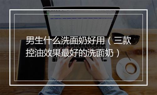男生什么洗面奶好用（三款控油效果最好的洗面奶）