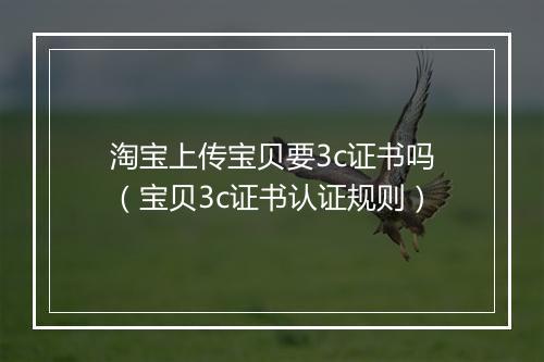 淘宝上传宝贝要3c证书吗（宝贝3c证书认证规则）