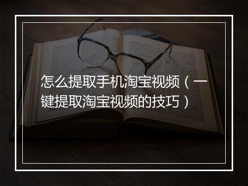 怎么提取手机淘宝视频（一键提取淘宝视频的技巧）