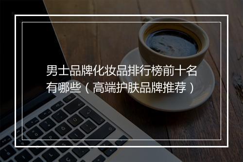 男士品牌化妆品排行榜前十名有哪些（高端护肤品牌推荐）