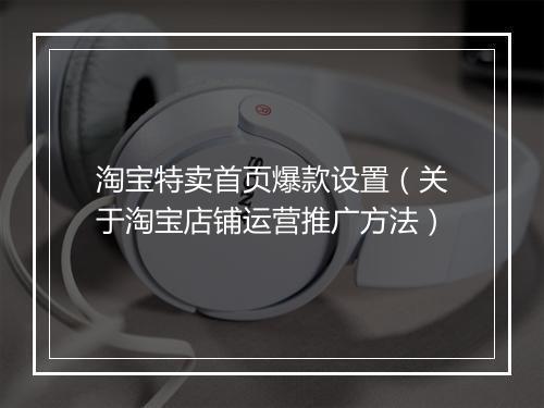 淘宝特卖首页爆款设置（关于淘宝店铺运营推广方法）