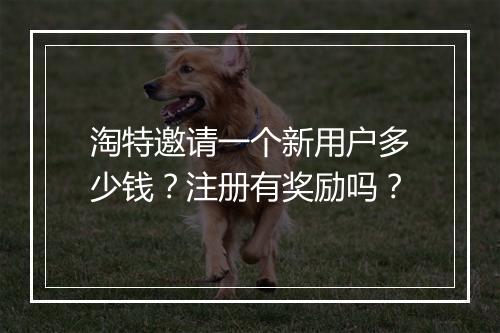 淘特邀请一个新用户多少钱？注册有奖励吗？