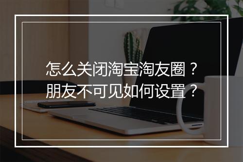 怎么关闭淘宝淘友圈？朋友不可见如何设置？