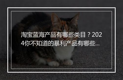 淘宝蓝海产品有哪些类目？2024你不知道的暴利产品有哪些？