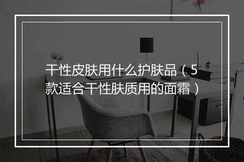 干性皮肤用什么护肤品（5款适合干性肤质用的面霜）