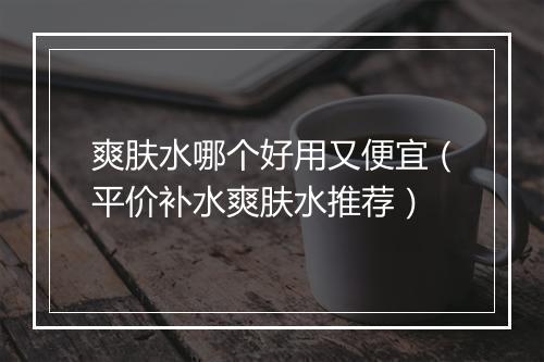 爽肤水哪个好用又便宜（平价补水爽肤水推荐）
