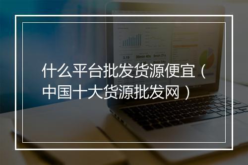 什么平台批发货源便宜（中国十大货源批发网）