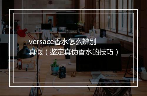 versace香水怎么辨别真假（鉴定真伪香水的技巧）