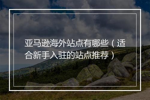 亚马逊海外站点有哪些（适合新手入驻的站点推荐）