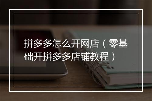拼多多怎么开网店（零基础开拼多多店铺教程）