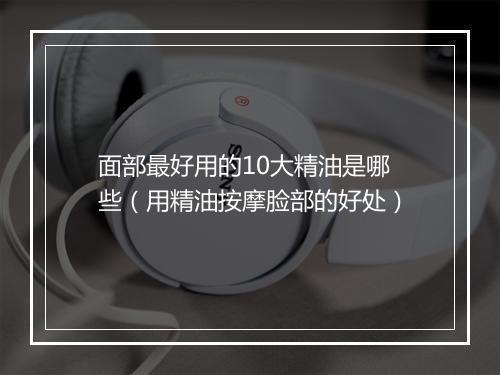 面部最好用的10大精油是哪些（用精油按摩脸部的好处）