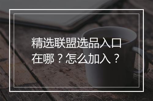 精选联盟选品入口在哪？怎么加入？