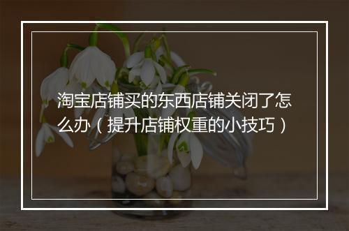 淘宝店铺买的东西店铺关闭了怎么办（提升店铺权重的小技巧）
