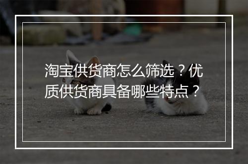 淘宝供货商怎么筛选？优质供货商具备哪些特点？