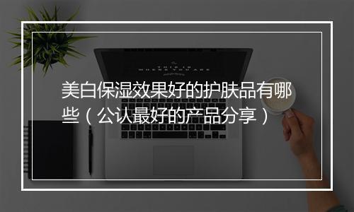 美白保湿效果好的护肤品有哪些（公认最好的产品分享）