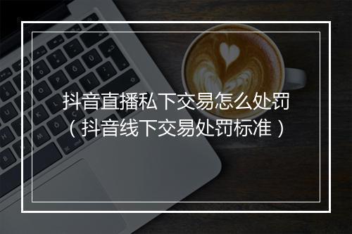 抖音直播私下交易怎么处罚（抖音线下交易处罚标准）