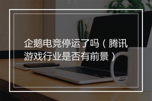 企鹅电竞停运了吗（腾讯游戏行业是否有前景）