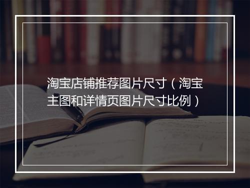 淘宝店铺推荐图片尺寸（淘宝主图和详情页图片尺寸比例）
