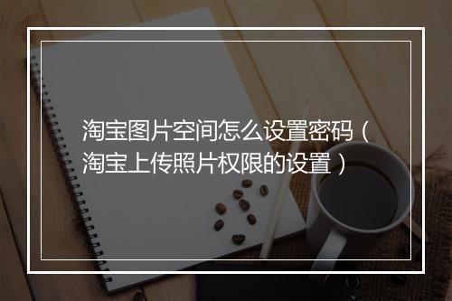 淘宝图片空间怎么设置密码（淘宝上传照片权限的设置）