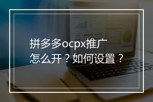 拼多多ocpx推广怎么开？如何设置？