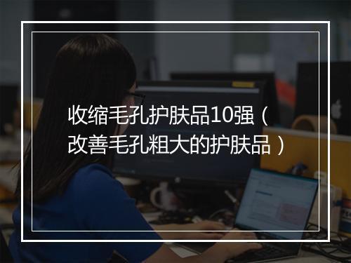 收缩毛孔护肤品10强（改善毛孔粗大的护肤品）