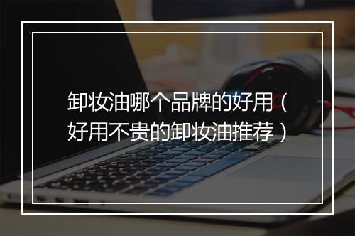 卸妆油哪个品牌的好用（好用不贵的卸妆油推荐）