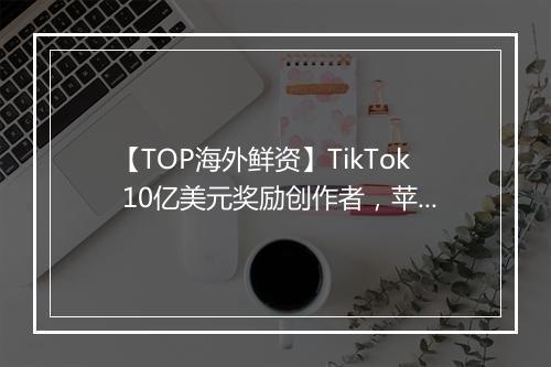 【TOP海外鲜资】TikTok 10亿美元奖励创作者，苹果将推出订阅服务套餐