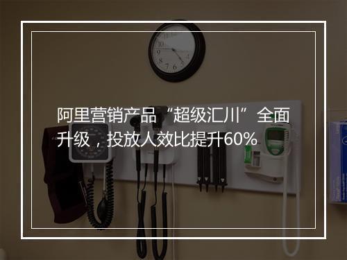 阿里营销产品“超级汇川”全面升级，投放人效比提升60%