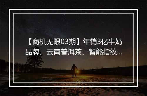 【商机无限03期】年销3亿牛奶品牌、云南普洱茶、智能指纹锁、天然香料等商家想认识你！