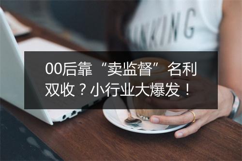 00后靠“卖监督”名利双收？小行业大爆发！