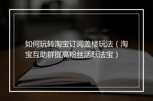 如何玩转淘宝订阅盖楼玩法（淘宝互助群提高粉丝活跃法宝）