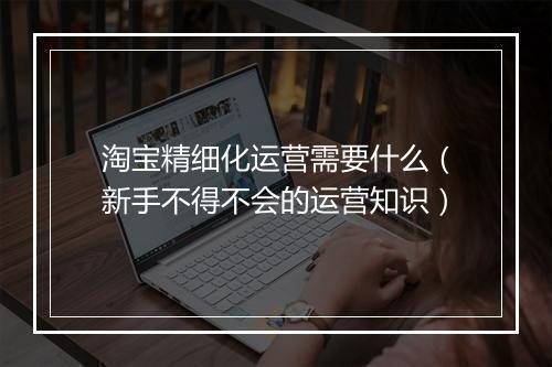 淘宝精细化运营需要什么（新手不得不会的运营知识）