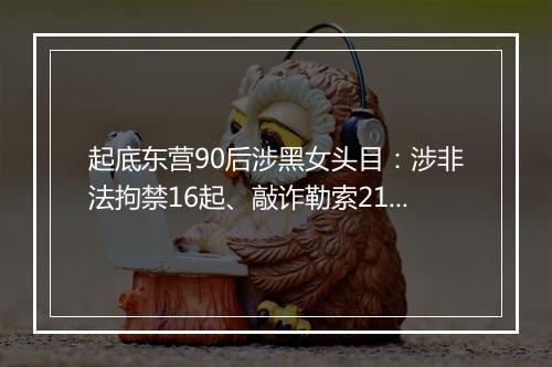 起底东营90后涉黑女头目：涉非法拘禁16起、敲诈勒索214起！从小聪明学习好，因100元生活费赌气辍学